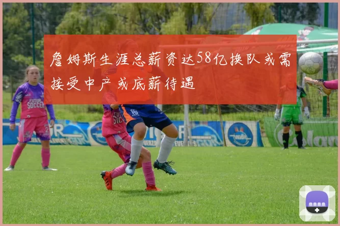 詹姆斯生涯总薪资达58亿换队或需接受中产或底薪待遇