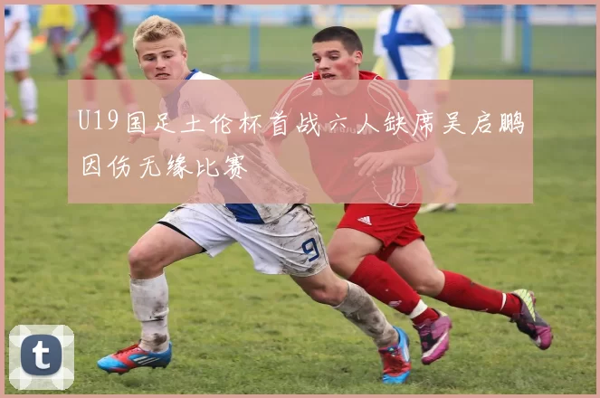 U19国足土伦杯首战六人缺席吴启鹏因伤无缘比赛