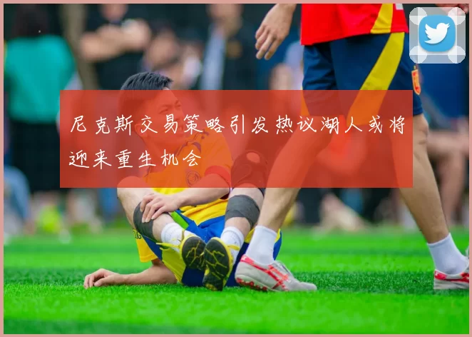尼克斯交易策略引发热议湖人或将迎来重生机会