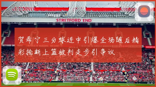 贺希宁三分球连中引爆全场随后精彩抢断上篮被判走步引争议