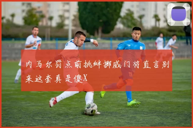 内马尔罚点前挑衅挪威门将直言别来这套真是傻X