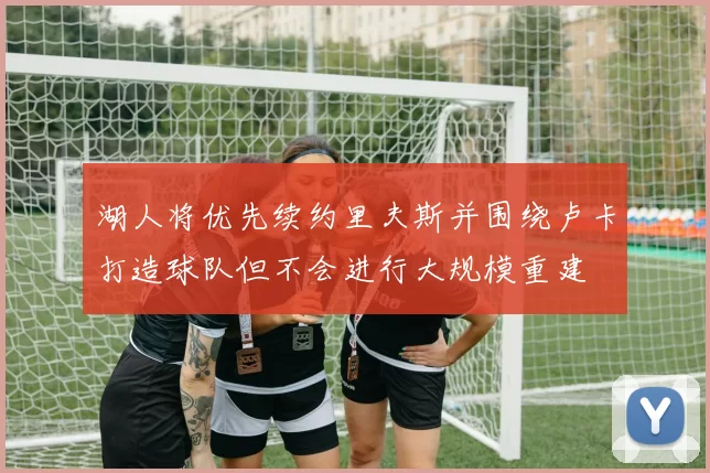 湖人将优先续约里夫斯并围绕卢卡打造球队但不会进行大规模重建