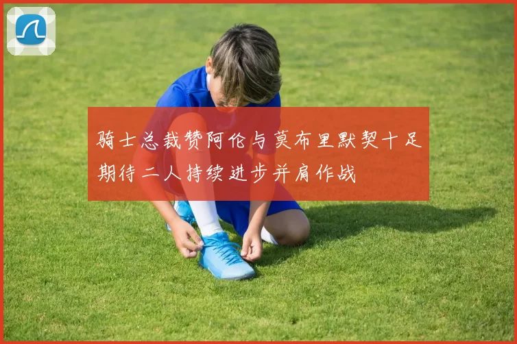 骑士总裁赞阿伦与莫布里默契十足期待二人持续进步并肩作战